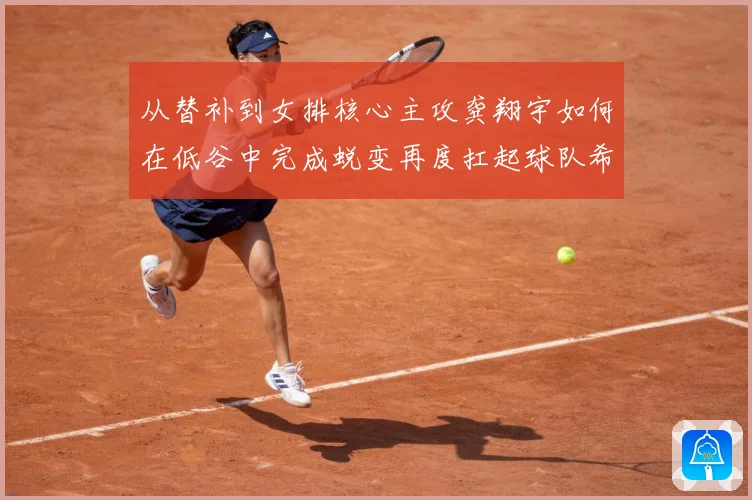 从替补到女排核心主攻龚翔宇如何在低谷中完成蜕变再度扛起球队希望解析：最新赛事动态与深度分析