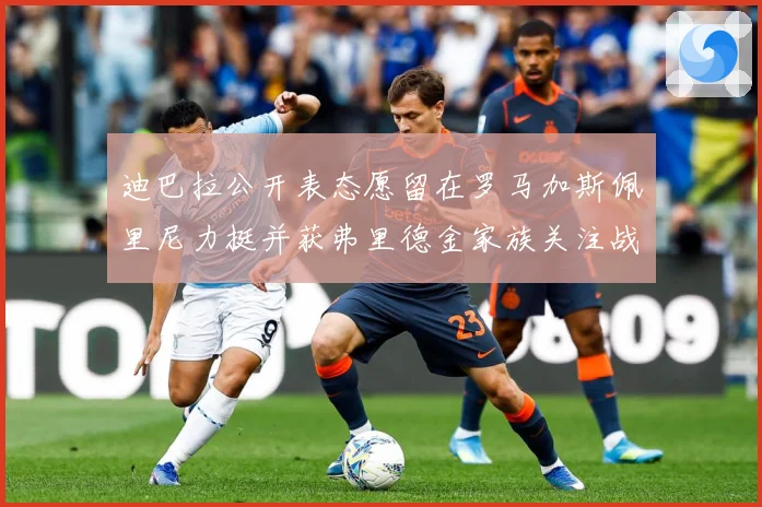 迪巴拉公开表态愿留在罗马加斯佩里尼力挺并获弗里德金家族关注战术观察：最新赛事动态与深度分析
