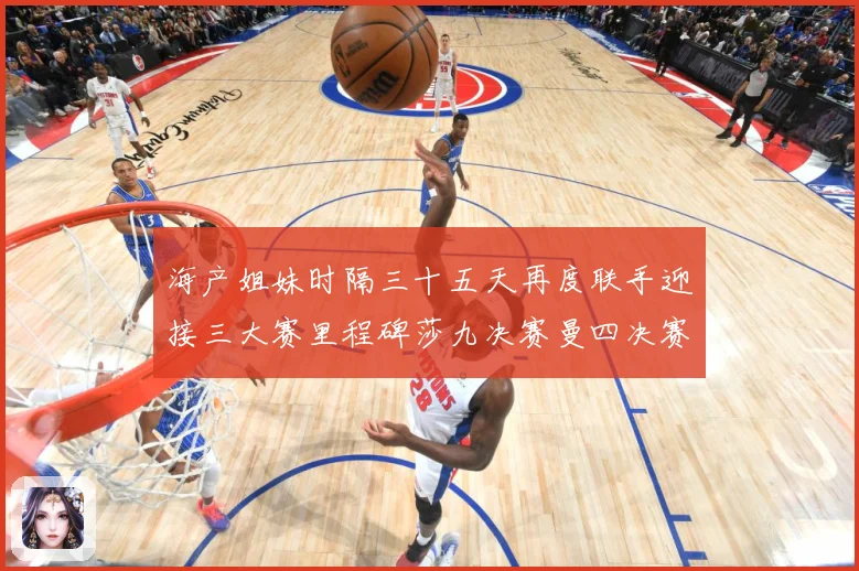 海产姐妹时隔三十五天再度联手迎接三大赛里程碑莎九决赛曼四决赛成长观察：最新赛事动态与深度分析