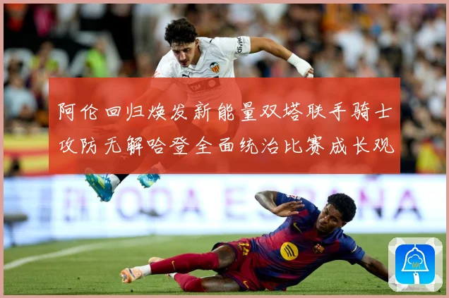 阿伦回归焕发新能量双塔联手骑士攻防无解哈登全面统治比赛成长观察：最新赛事动态与深度分析