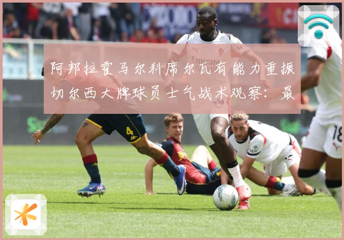阿邦拉霍马尔科席尔瓦有能力重振切尔西大牌球员士气战术观察：最新赛事动态与深度分析