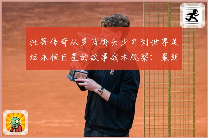 托蒂传奇从罗马街头少年到世界足坛永恒巨星的故事战术观察：最新赛事动态与深度分析