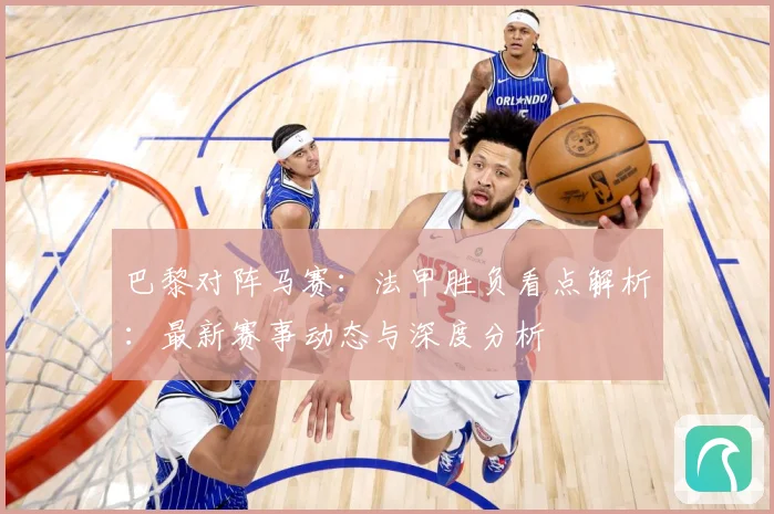 巴黎对阵马赛：法甲胜负看点解析：最新赛事动态与深度分析