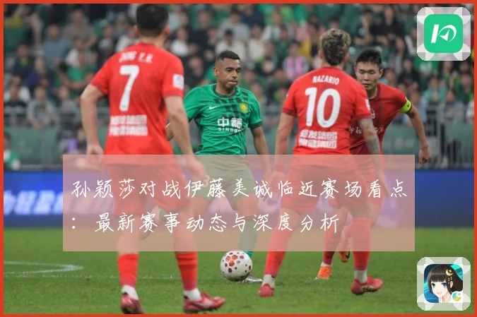 孙颖莎对战伊藤美诚临近赛场看点：最新赛事动态与深度分析