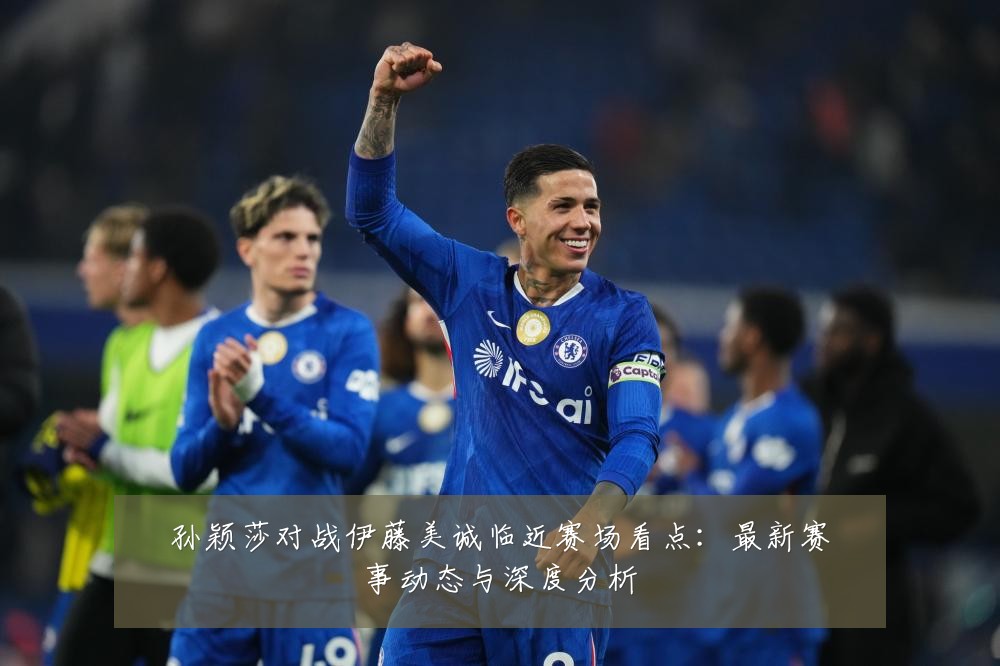 孙颖莎对战伊藤美诚临近赛场看点：最新赛事动态与深度分析