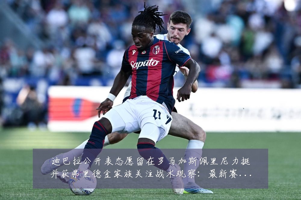 迪巴拉公开表态愿留在罗马加斯佩里尼力挺并获弗里德金家族关注战术观察:最新赛事动态与深度分析